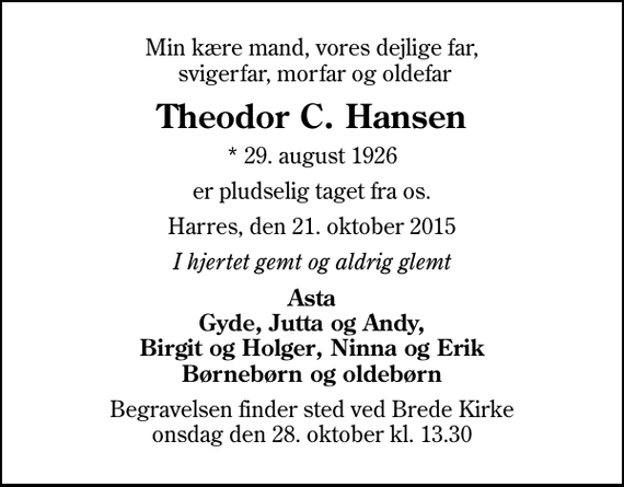 <p>Min kære mand, vores dejlige far, svigerfar, morfar og oldefar<br />Theodor C. Hansen<br />* 29. august 1926<br />er pludselig taget fra os.<br />Harres, den 21. oktober 2015<br />I hjertet gemt og aldrig glemt<br />Asta Gyde, Jutta og Andy, Birgit og Holger, Ninna og Erik Børnebørn og oldebørn<br />Begravelsen finder sted ved Brede Kirke onsdag den 28. oktober kl. 13.30</p>