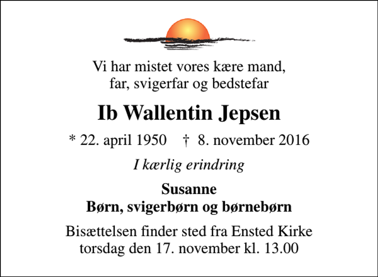 <p>Vi har mistet vores kære mand, far, svigerfar og bedstefar<br />Ib Wallentin Jepsen<br />* 22. april 1950 ✝ 8. november 2016<br />I kærlig erindring<br />Susanne Børn, svigerbørn og børnebørn<br />Bisættelsen finder sted fra Ensted Kirke torsdag den 17. november kl. 13.00</p>