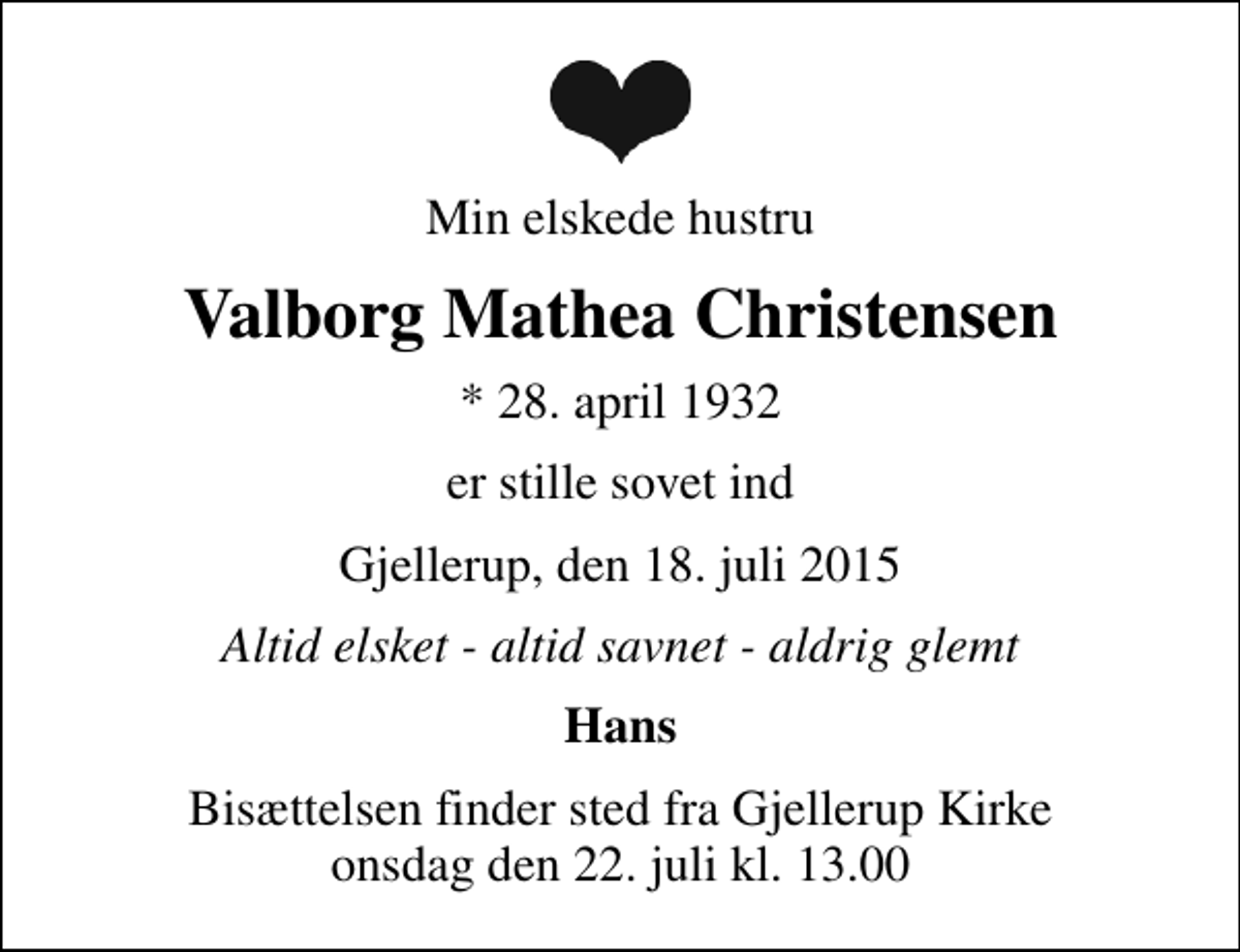 <p>Min elskede hustru<br />Valborg Mathea Christensen<br />* 28. april 1932<br />er stille sovet ind<br />Gjellerup, den 18. juli 2015<br />Altid elsket - altid savnet - aldrig glemt<br />Hans<br />Bisættelsen finder sted fra Gjellerup Kirke onsdag den 22. juli kl. 13.00</p>