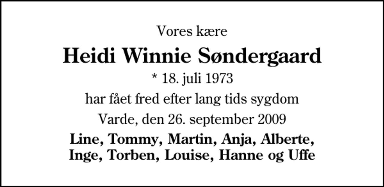 <p>Vores kære<br />Heidi Winnie Søndergaard<br />* 18. juli 1973<br />har fået fred efter lang tids sygdom<br />Varde, den 26. september 2009<br />Line, Tommy, Martin, Anja, Alberte, Inge, Torben, Louise, Hanne og Uffe</p>