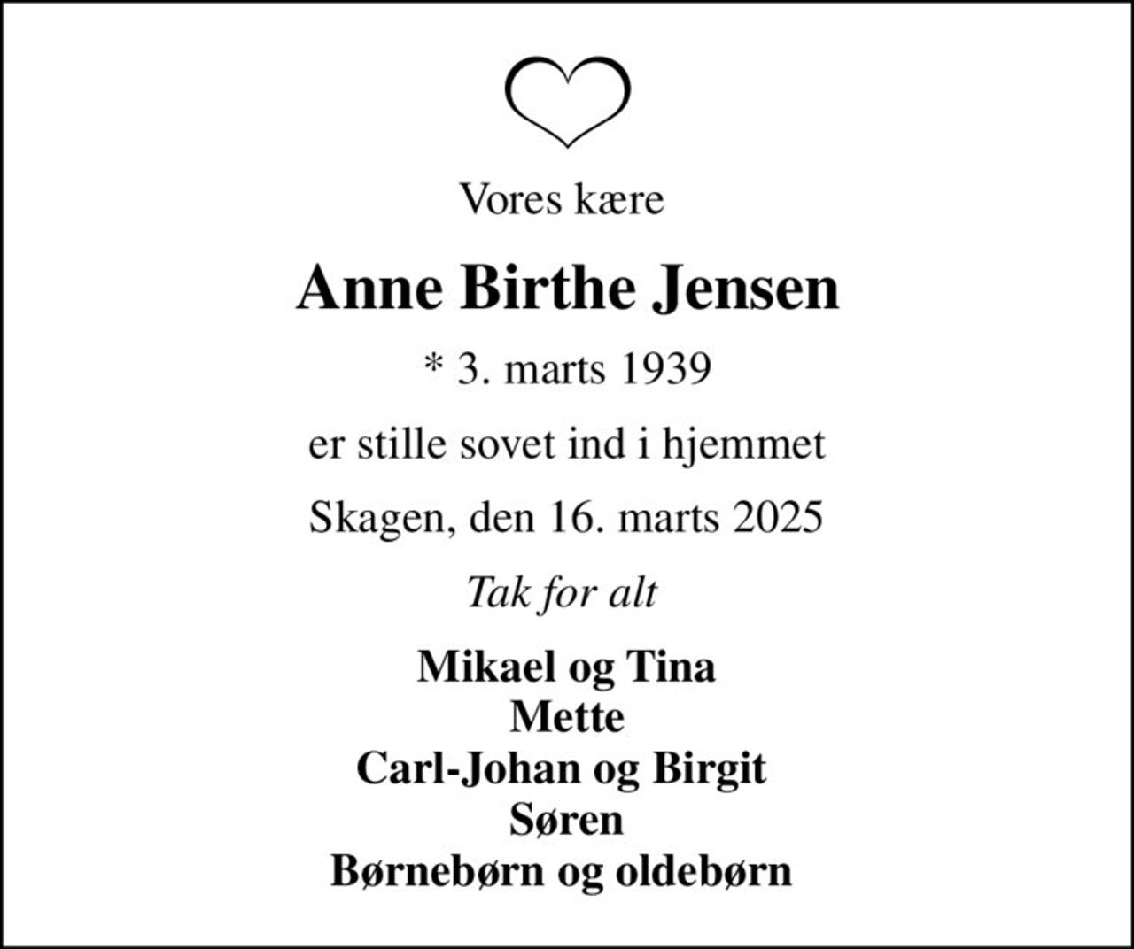 Vores kære 
Anne Birthe Jensen
* 3. marts 1939
er stille sovet ind i hjemmet
Skagen, den 16. marts 2025
Tak for alt 
Mikael og Tina Mette Carl-Johan og Birgit   Søren  Børnebørn og oldebørn