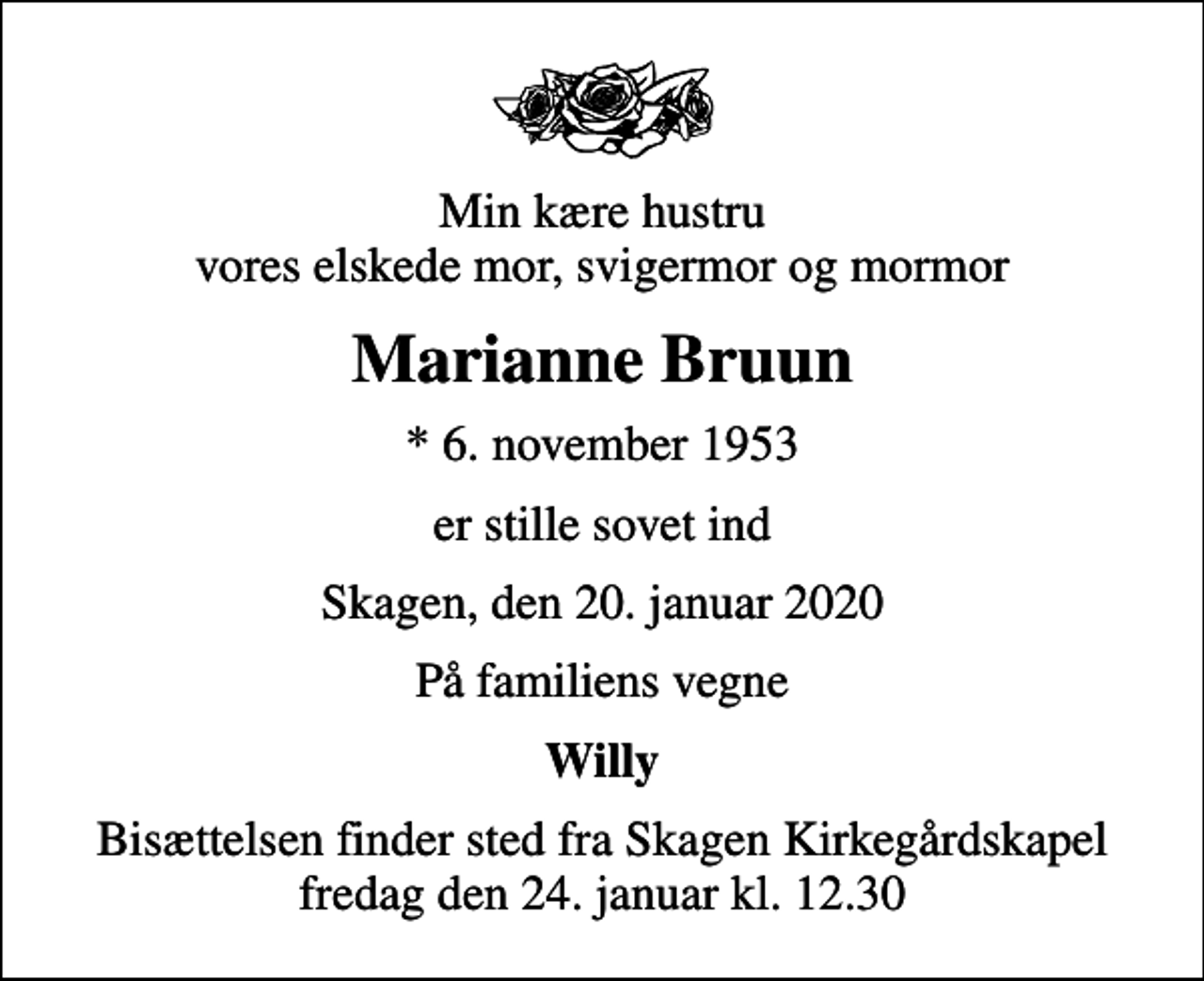 <p>Min kære hustru vores elskede mor, svigermor og mormor<br />Marianne Bruun<br />* 6. november 1953<br />er stille sovet ind<br />Skagen, den 20. januar 2020<br />På familiens vegne<br />Willy<br />Bisættelsen finder sted fra Skagen Kirkegårdskapel fredag den 24. januar kl. 12.30</p>