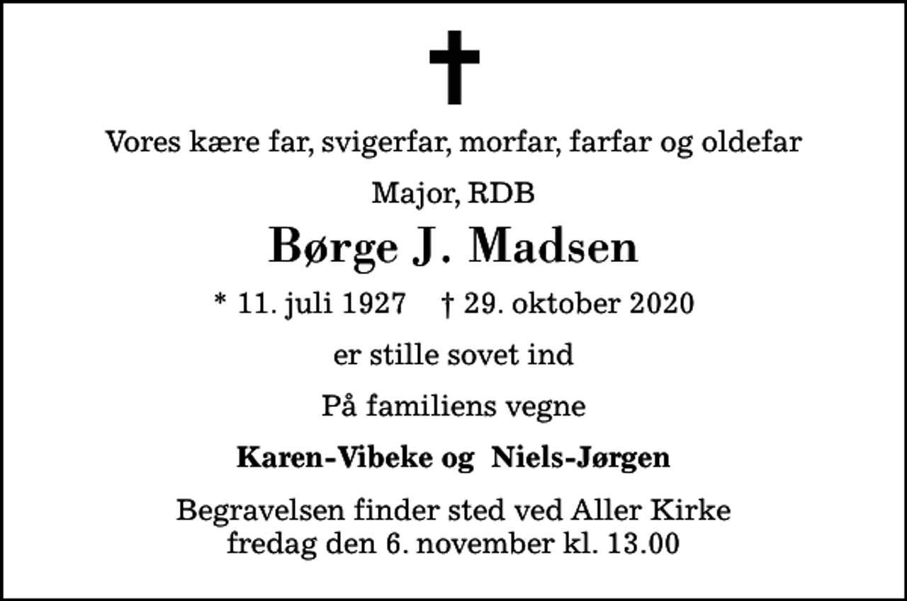 <p>Vores kære far, svigerfar, morfar, farfar og oldefar<br />Major, RDB<br />Børge J. Madsen<br />* 11. juli 1927 ✝ 29. oktober 2020<br />er stille sovet ind<br />På familiens vegne<br />Karen-Vibeke og Niels-Jørgen<br />Begravelsen finder sted ved Aller Kirke fredag den 6. november kl. 13.00</p>