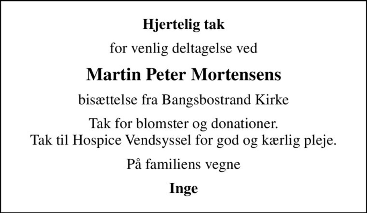 Hjertelig tak
for venlig deltagelse ved
Martin Peter Mortensens
bisættelse fra Bangsbostrand Kirke
Tak for blomster og donationer. Tak til Hospice Vendsyssel for god og kærlig pleje.
På familiens vegne
Inge