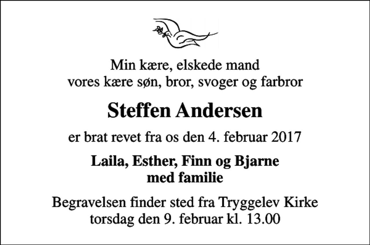 <p>Min kære, elskede mand vores kære søn, bror, svoger og farbror<br />Steffen Andersen<br />er brat revet fra os den 4. februar 2017<br />Laila, Esther, Finn og Bjarne med familie<br />Begravelsen finder sted fra Tryggelev Kirke torsdag den 9. februar kl. 13.00</p>