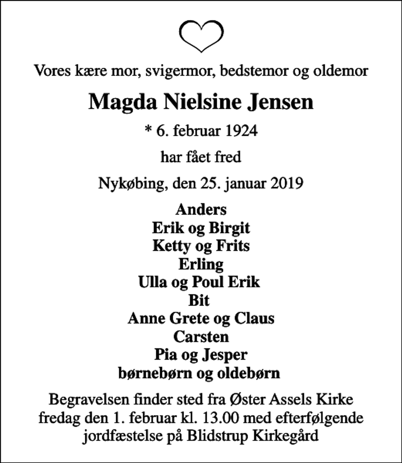 <p>Vores kære mor, svigermor, bedstemor og oldemor<br />Magda Nielsine Jensen<br />* 6. februar 1924<br />har fået fred<br />Nykøbing, den 25. januar 2019<br />Anders Erik og Birgit Ketty og Frits Erling Ulla og Poul Erik Bit Anne Grete og Claus Carsten Pia og Jesper børnebørn og oldebørn<br />Begravelsen finder sted fra Øster Assels Kirke fredag den 1. februar kl. 13.00 med efterfølgende jordfæstelse på Blidstrup Kirkegård</p>