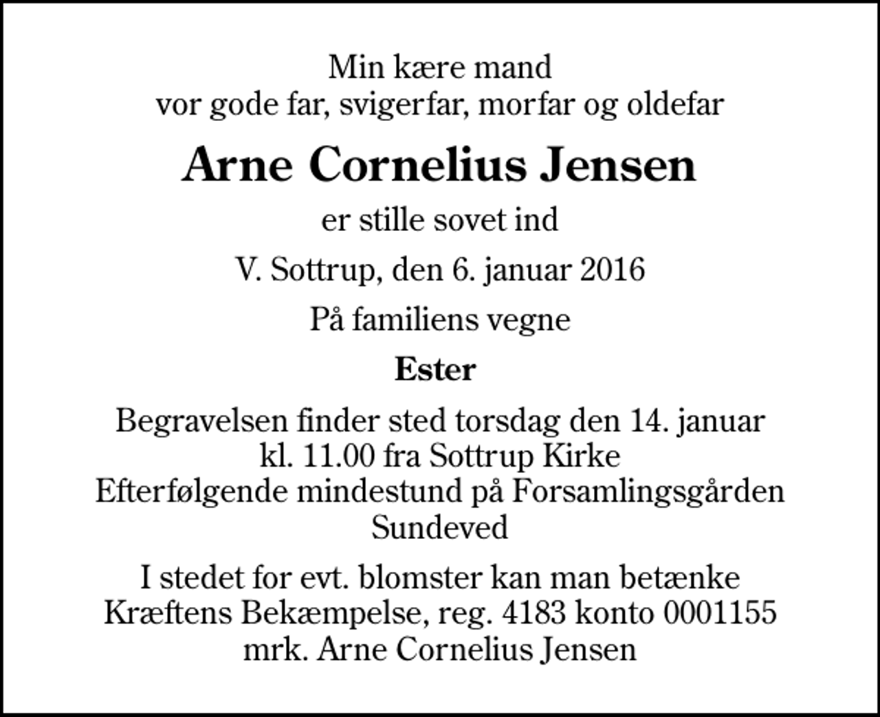 <p>Min kære mand vor gode far, svigerfar, morfar og oldefar<br />Arne Cornelius Jensen<br />er stille sovet ind<br />V. Sottrup, den 6. januar 2016<br />På familiens vegne<br />Ester<br />Begravelsen finder sted torsdag den 14. januar kl. 11.00 fra Sottrup Kirke Efterfølgende mindestund på Forsamlingsgården Sundeved<br />I stedet for evt. blomster kan man betænke<br />Kræftens Bekæmpelse reg.4183konto0001155mrk. Arne Cornelius<br />Jensen</p>