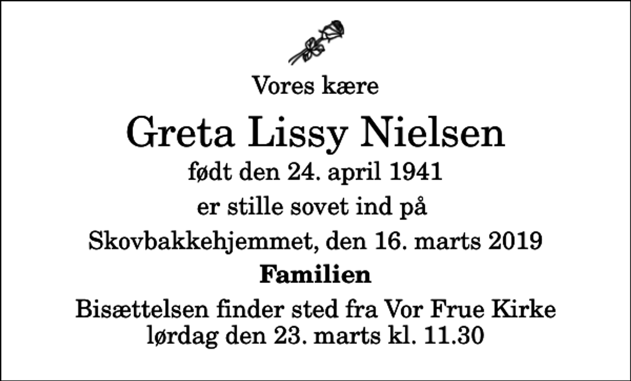 <p>Vores kære<br />Greta Lissy Nielsen<br />født den 24. april 1941<br />er stille sovet ind på<br />Skovbakkehjemmet, den 16. marts 2019<br />Familien<br />Bisættelsen finder sted fra Vor Frue Kirke lørdag den 23. marts kl. 11.30</p>