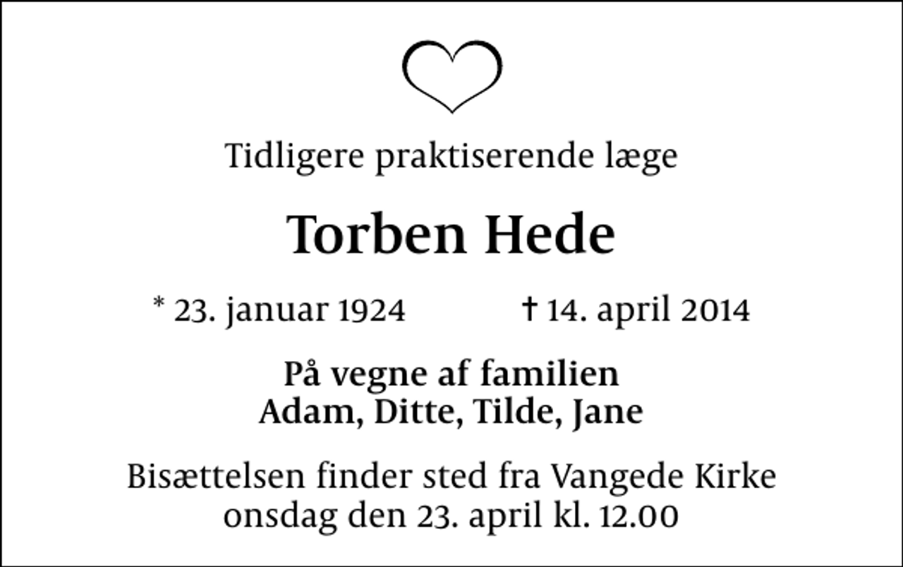 <p>Tidligere praktiserende læge<br />Torben Hede<br />* 23. januar 1924 ✝ 14. april 2014<br />På vegne af familien Adam, Ditte, Tilde, Jane<br />Bisættelsen finder sted fra Vangede Kirke, Vangede Sogn, Gentofte Kommune onsdag den 23. april kl. 12.00</p>