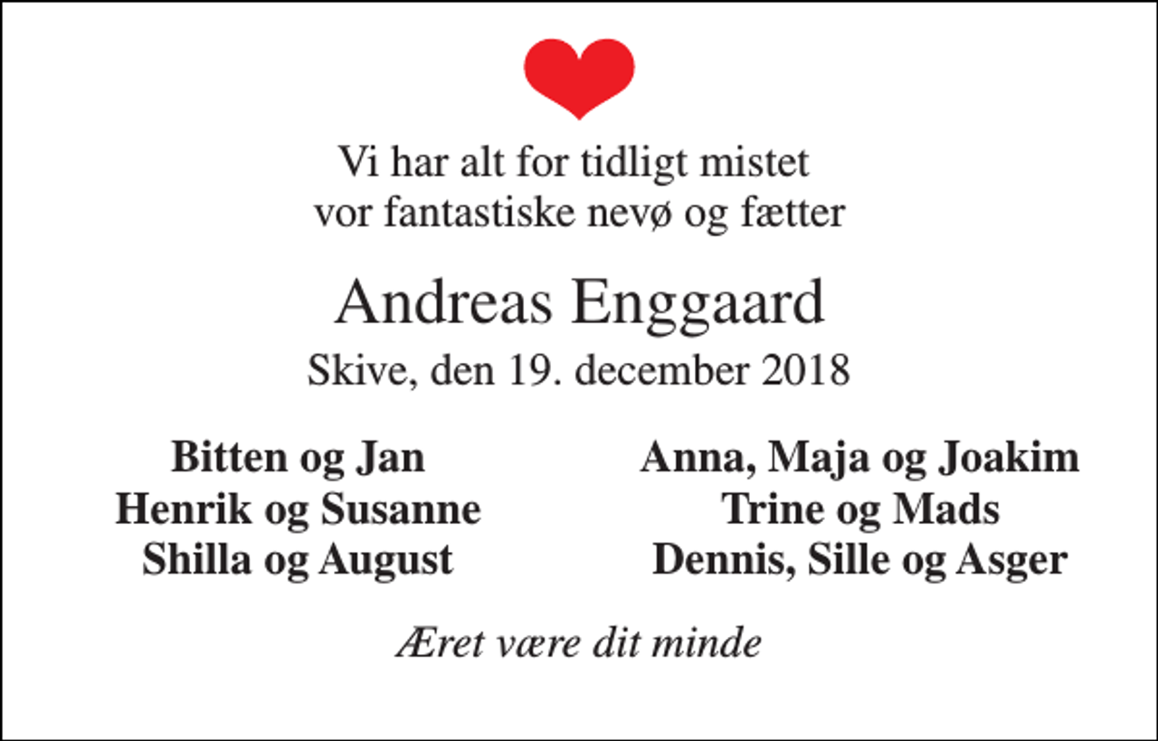 <p>Vi har alt for tidligt mistet vor fantastiske nevø og fætter<br />Andreas Enggaard<br />Skive, den 19. december 2018<br />Bitten og Jan<br />Anna, Maja og Joakim<br />Henrik og Susanne<br />Trine og Mads<br />Shilla og August<br />Dennis, Sille og Asger<br />Æret være dit minde</p>