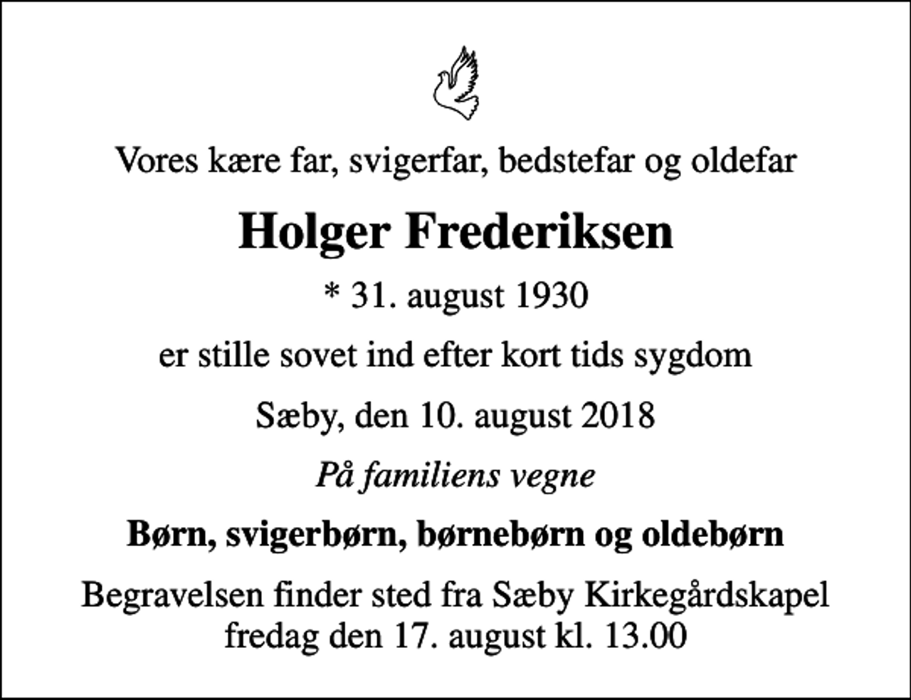 <p>Vores kære far, svigerfar, bedstefar og oldefar<br />Holger Frederiksen<br />* 31. august 1930<br />er stille sovet ind efter kort tids sygdom<br />Sæby, den 10. august 2018<br />På familiens vegne<br />Børn, svigerbørn, børnebørn og oldebørn<br />Begravelsen finder sted fra Sæby Kirkegårdskapel fredag den 17. august kl. 13.00</p>