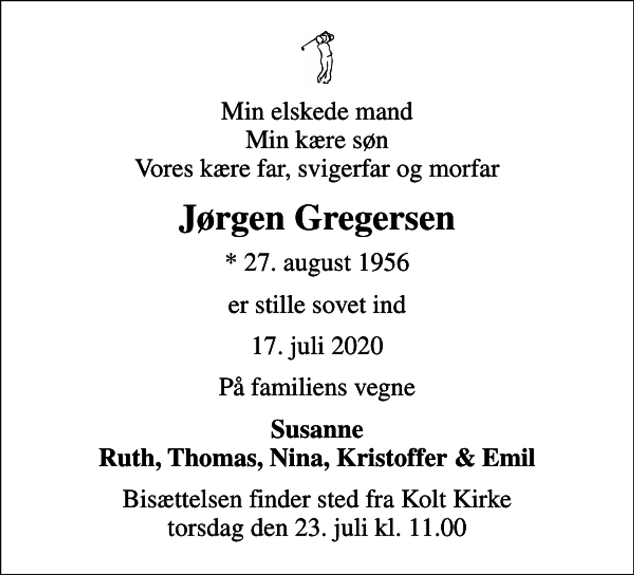 <p>Min elskede mand Min kære søn Vores kære far, svigerfar og morfar<br />Jørgen Gregersen<br />* 27. august 1956<br />er stille sovet ind<br />17. juli 2020<br />På familiens vegne<br />Susanne Ruth, Thomas, Nina, Kristoffer &amp; Emil<br />Bisættelsen finder sted fra Kolt Kirke torsdag den 23. juli kl. 11.00</p>