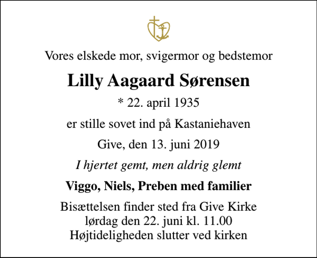 <p>Vores elskede mor, svigermor og bedstemor<br />Lilly Aagaard Sørensen<br />* 22. april 1935<br />er stille sovet ind på Kastaniehaven<br />Give, den 13. juni 2019<br />I hjertet gemt, men aldrig glemt<br />Viggo, Niels, Preben med familier<br />Bisættelsen finder sted fra Give Kirke lørdag den 22. juni kl. 11.00 Højtideligheden slutter ved kirken</p>
