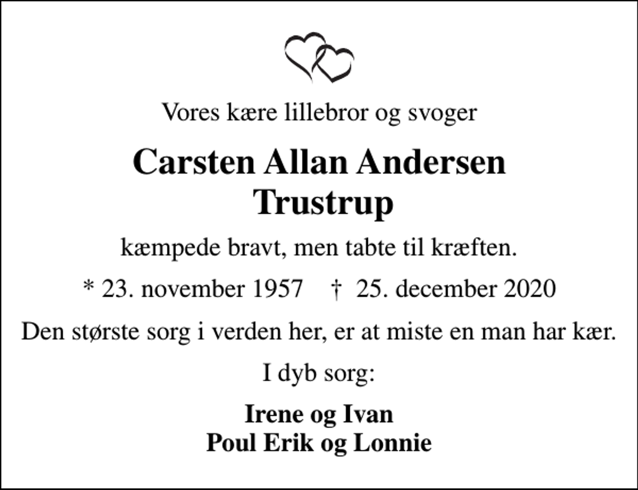<p>Vores kære lillebror og svoger<br />Carsten Allan Andersen Trustrup<br />kæmpede bravt, men tabte til kræften.<br />* 23. november 1957 ✝ 25. december 2020<br />Den største sorg i verden her, er at miste en man har kær.<br />I dyb sorg:<br />Irene og Ivan Poul Erik og Lonnie</p>