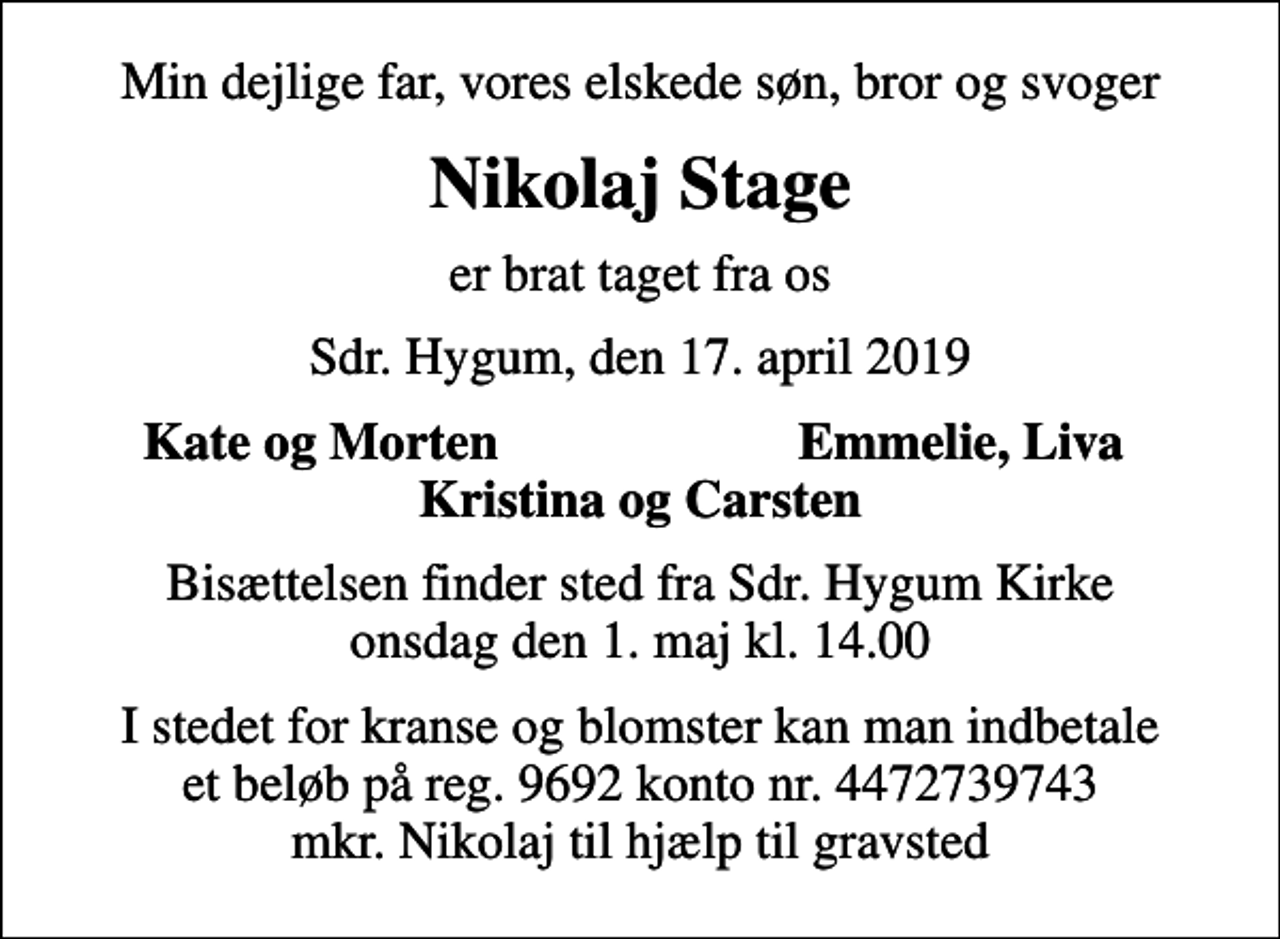 <p>Min dejlige far, vores elskede søn, bror og svoger<br />Nikolaj Stage<br />er brat taget fra os<br />Sdr. Hygum, den 17. april 2019<br />Kate og Morten<br />Emmelie, Liva<br />Bisættelsen finder sted fra Sdr. Hygum Kirke onsdag den 1. maj kl. 14.00<br />I stedet for kranse og blomster kan man indbetale et beløb på reg. 9692 konto nr. 4472739743 mkr. Nikolaj til hjælp til gravsted</p>