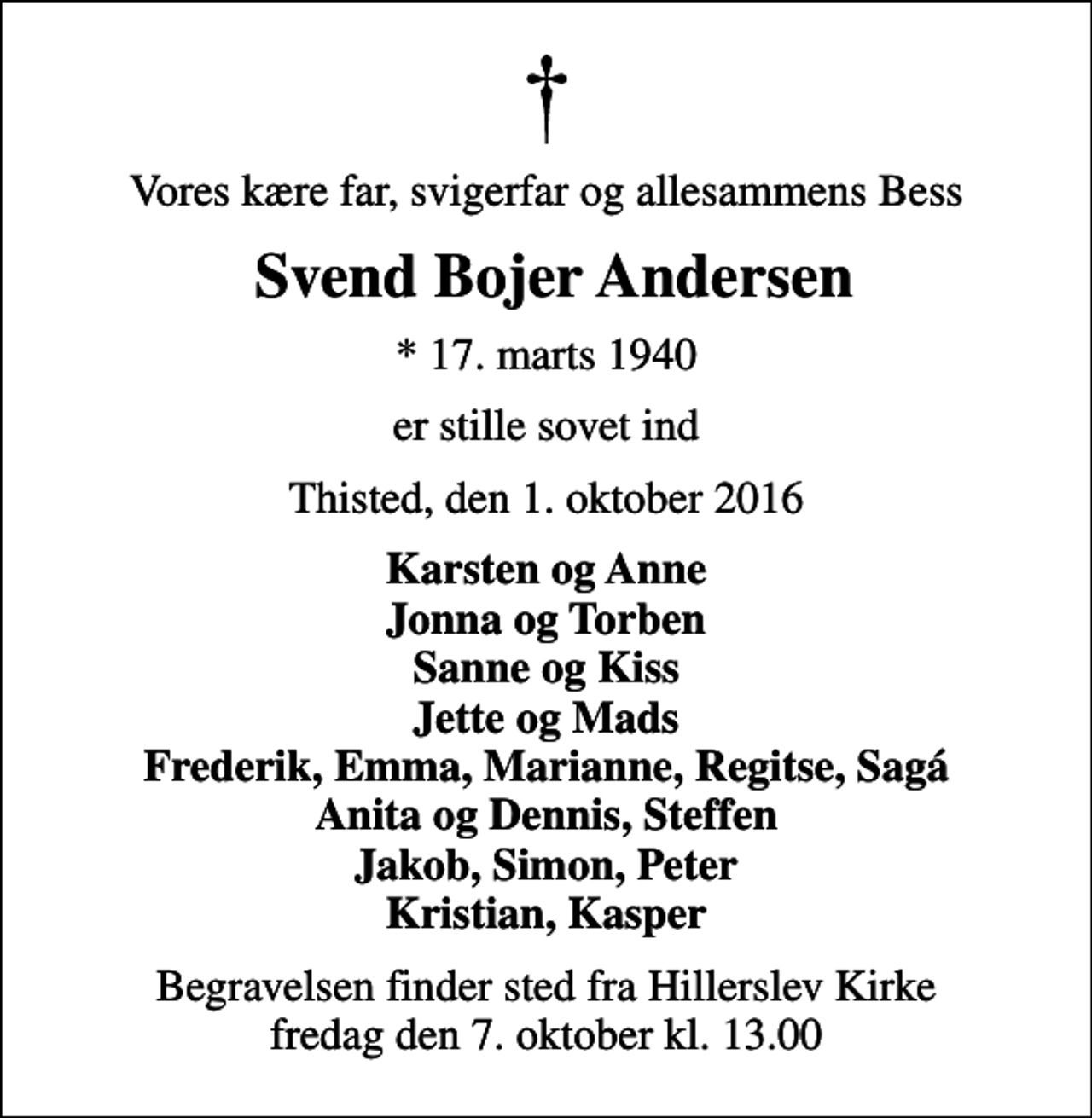 <p>Vores kære far, svigerfar og allesammens Bess<br />Svend Bojer Andersen<br />* 17. marts 1940<br />er stille sovet ind<br />Thisted, den 1. oktober 2016<br />Karsten og Anne Jonna og Torben Sanne og Kiss Jette og Mads Frederik, Emma, Marianne, Regitse, Sagá Anita og Dennis, Steffen Jakob, Simon, Peter Kristian, Kasper<br />Begravelsen finder sted fra Hillerslev Kirke fredag den 7. oktober kl. 13.00</p>
