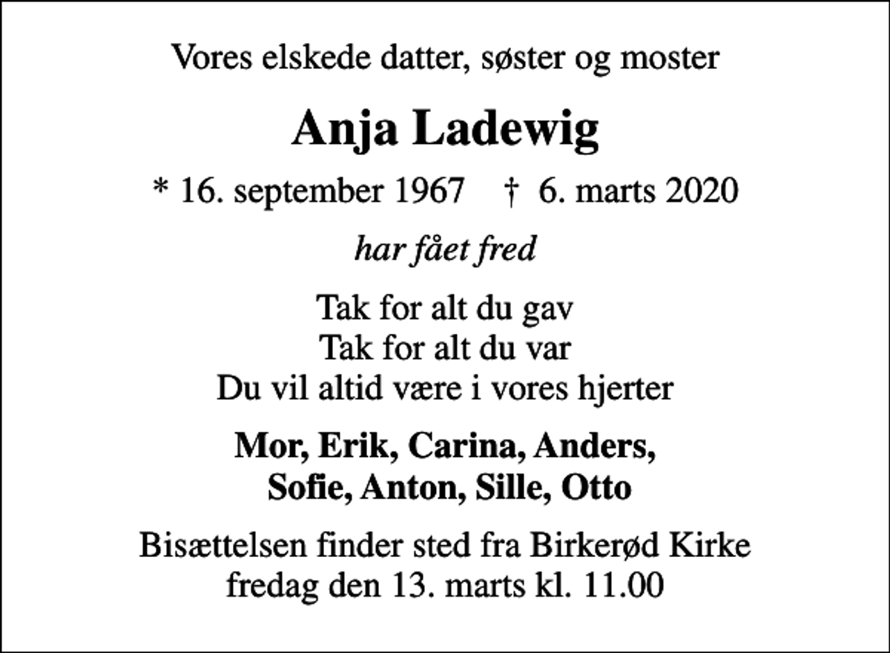 <p>Vores elskede datter, søster og moster<br />Anja Ladewig<br />* 16. september 1967 ✝ 6. marts 2020<br />har fået fred<br />Tak for alt du gav Tak for alt du var Du vil altid være i vores hjerter<br />Mor, Erik, Carina, Anders, Sofie, Anton, Sille, Otto<br />Bisættelsen finder sted fra Birkerød Kirke fredag den 13. marts kl. 11.00</p>