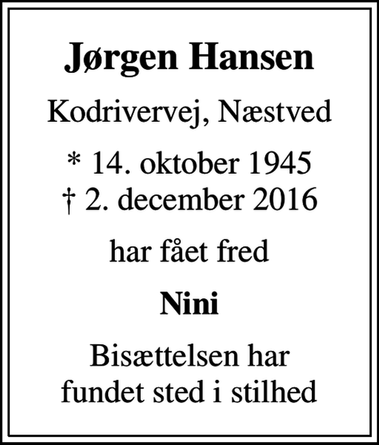 <p>Jørgen Hansen<br />Kodrivervej, Næstved<br />* 14. oktober 1945<br />✝ 2. december 2016<br />har fået fred<br />Nini<br />Bisættelsen har fundet sted i stilhed</p>