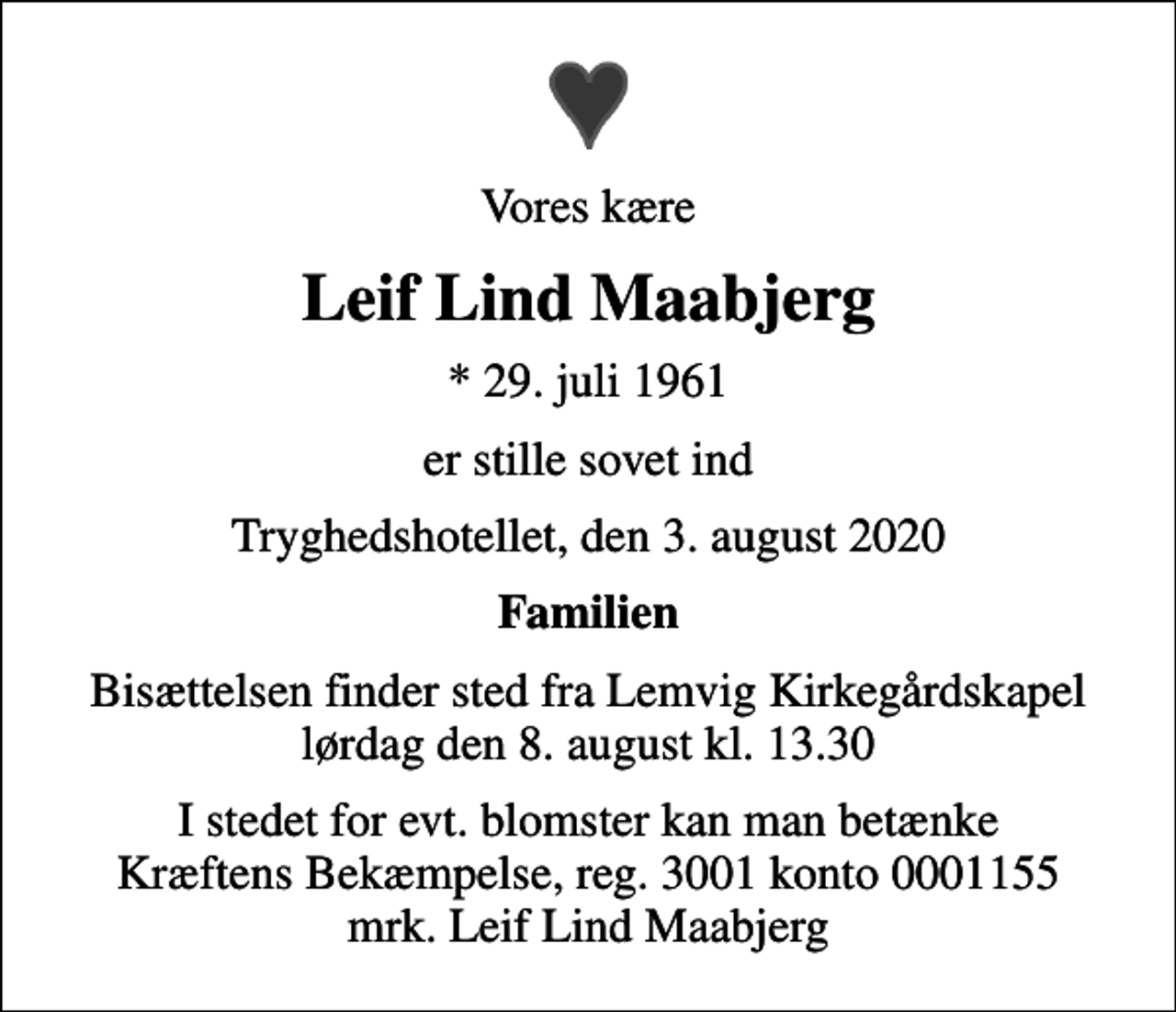 <p>Vores kære<br />Leif Lind Maabjerg<br />* 29. juli 1961<br />er stille sovet ind<br />Tryghedshotellet, den 3. august 2020<br />Familien<br />Bisættelsen finder sted fra Lemvig Kirkegårdskapel lørdag den 8. august kl. 13.30<br />I stedet for evt. blomster kan man betænke<br />Kræftens Bekæmpelse reg.3001konto0001155mrk. Leif<br />Lind Maabjerg</p>
