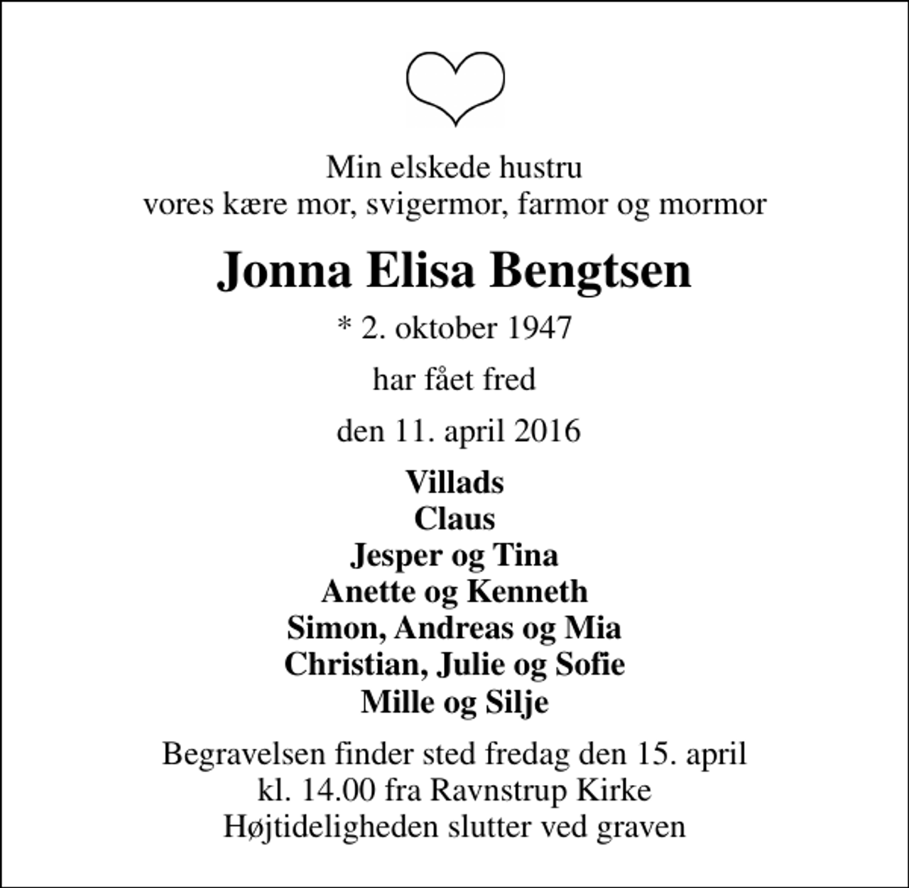 <p>Min elskede hustru vores kære mor, svigermor, farmor og mormor<br />Jonna Elisa Bengtsen<br />* 2. oktober 1947<br />har fået fred<br />den 11. april 2016<br />Villads Claus Jesper og Tina Anette og Kenneth Simon, Andreas og Mia Christian, Julie og Sofie Mille og Silje<br />Begravelsen finder sted fredag den 15. april kl. 14.00 fra Ravnstrup Kirke Højtideligheden slutter ved graven</p>