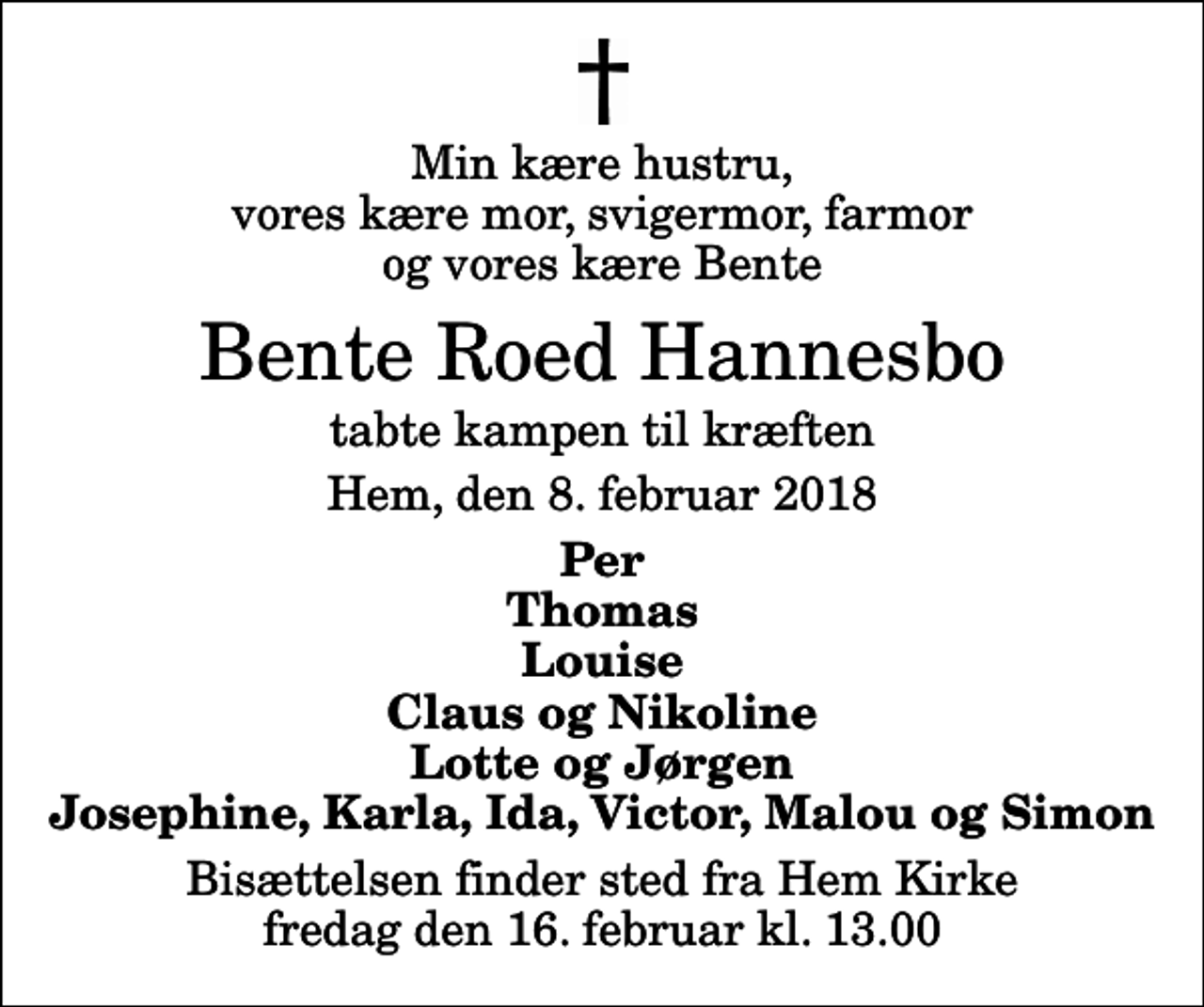<p>Min kære hustru, vores kære mor, svigermor, farmor og vores kære Bente<br />Bente Roed Hannesbo<br />tabte kampen til kræften<br />Hem, den 8. februar 2018<br />Per Thomas Louise Claus og Nikoline Lotte og Jørgen Josephine, Karla, Ida, Victor, Malou og Simon<br />Bisættelsen finder sted fra Hem Kirke fredag den 16. februar kl. 13.00</p>
