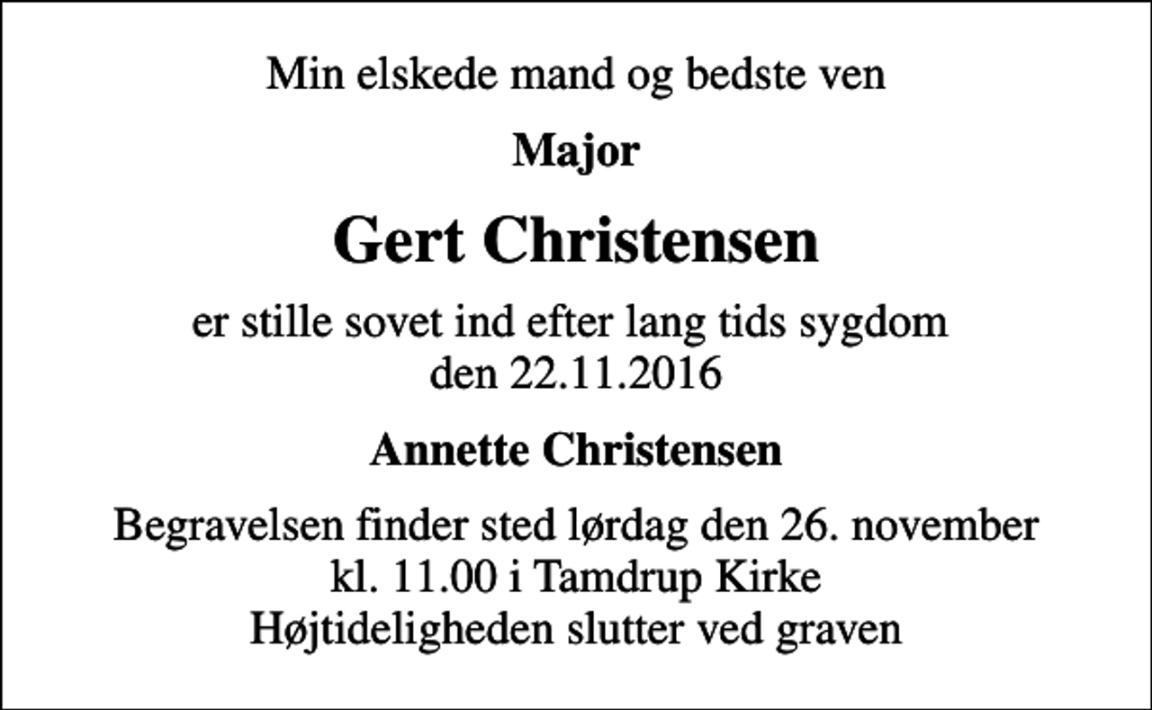 <p>Min elskede mand og bedste ven<br />Major<br />Gert Christensen<br />er stille sovet ind efter lang tids sygdom den 22.11.2016<br />Annette Christensen<br />Begravelsen finder sted lørdag den 26. november kl. 11.00 i Tamdrup Kirke Højtideligheden slutter ved graven</p>
