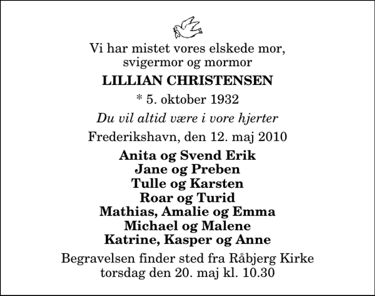 <p>Vi har mistet vores elskede mor, svigermor og mormor<br />Lillian Christensen<br />* 5. oktober 1932<br />Du vil altid være i vore hjerter<br />Frederikshavn, den 12. maj 2010<br />Anita og Svend Erik Jane og Preben Tulle og Karsten Roar og Turid Mathias, Amalie og Emma Michael og Malene Katrine, Kasper og Anne<br />Begravelsen finder sted fra Råbjerg Kirke torsdag den 20. maj kl. 10.30</p>