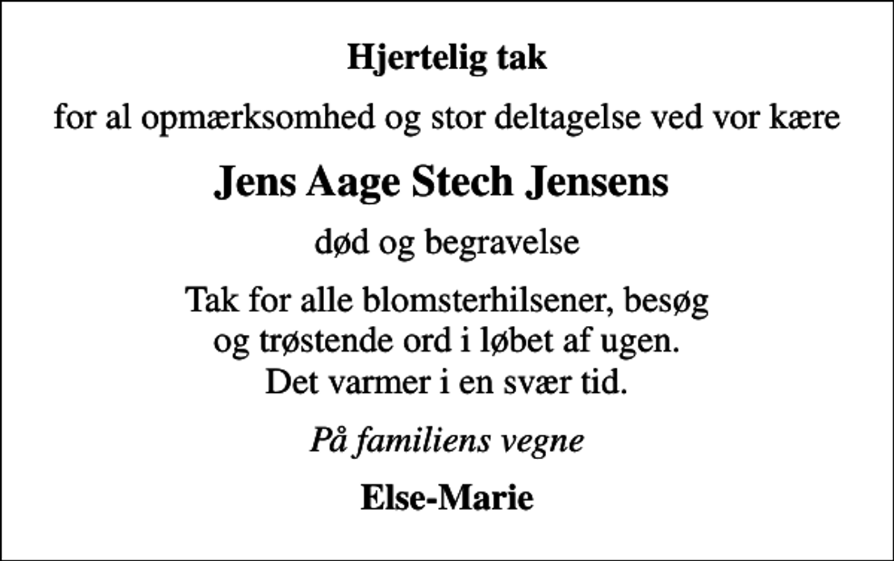 <p>Hjertelig tak<br />for al opmærksomhed og stor deltagelse ved vor kære<br />Jens Aage Stech Jensens<br />død og begravelse<br />Tak for alle blomsterhilsener, besøg og trøstende ord i løbet af ugen. Det varmer i en svær tid.<br />På familiens vegne<br />Else-Marie</p>