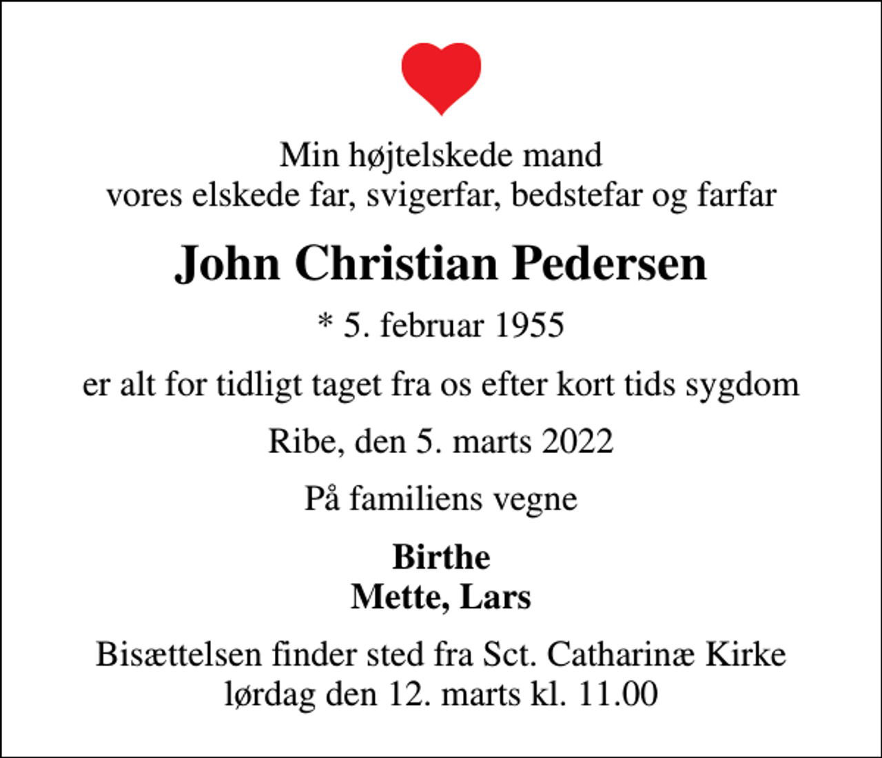 <p>Min højtelskede mand vores elskede far, svigerfar, bedstefar og farfar<br />John Christian Pedersen<br />* 5. februar 1955<br />er alt for tidligt taget fra os efter kort tids sygdom<br />Ribe, den 5. marts 2022<br />På familiens vegne<br />Birthe Mette, Lars<br />Bisættelsen finder sted fra Sct. Catharinæ Kirke lørdag den 12. marts kl. 11.00</p>