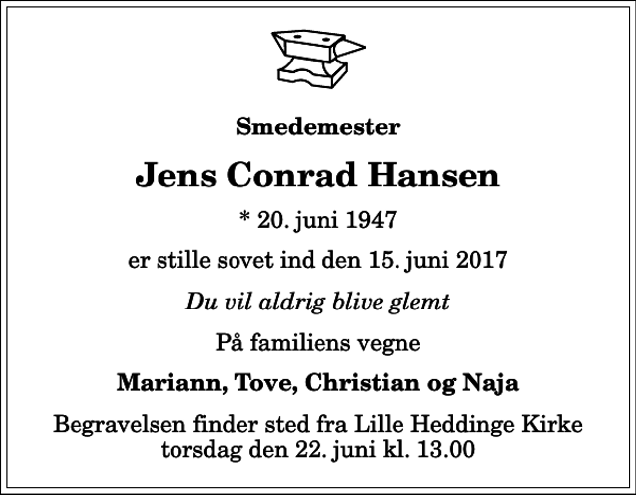 <p>Smedemester<br />Jens Conrad Hansen<br />* 20. juni 1947<br />er stille sovet ind den 15. juni 2017<br />Du vil aldrig blive glemt<br />På familiens vegne<br />Mariann, Tove, Christian og Naja<br />Begravelsen finder sted fra Lille Heddinge Kirke torsdag den 22. juni kl. 13.00</p>