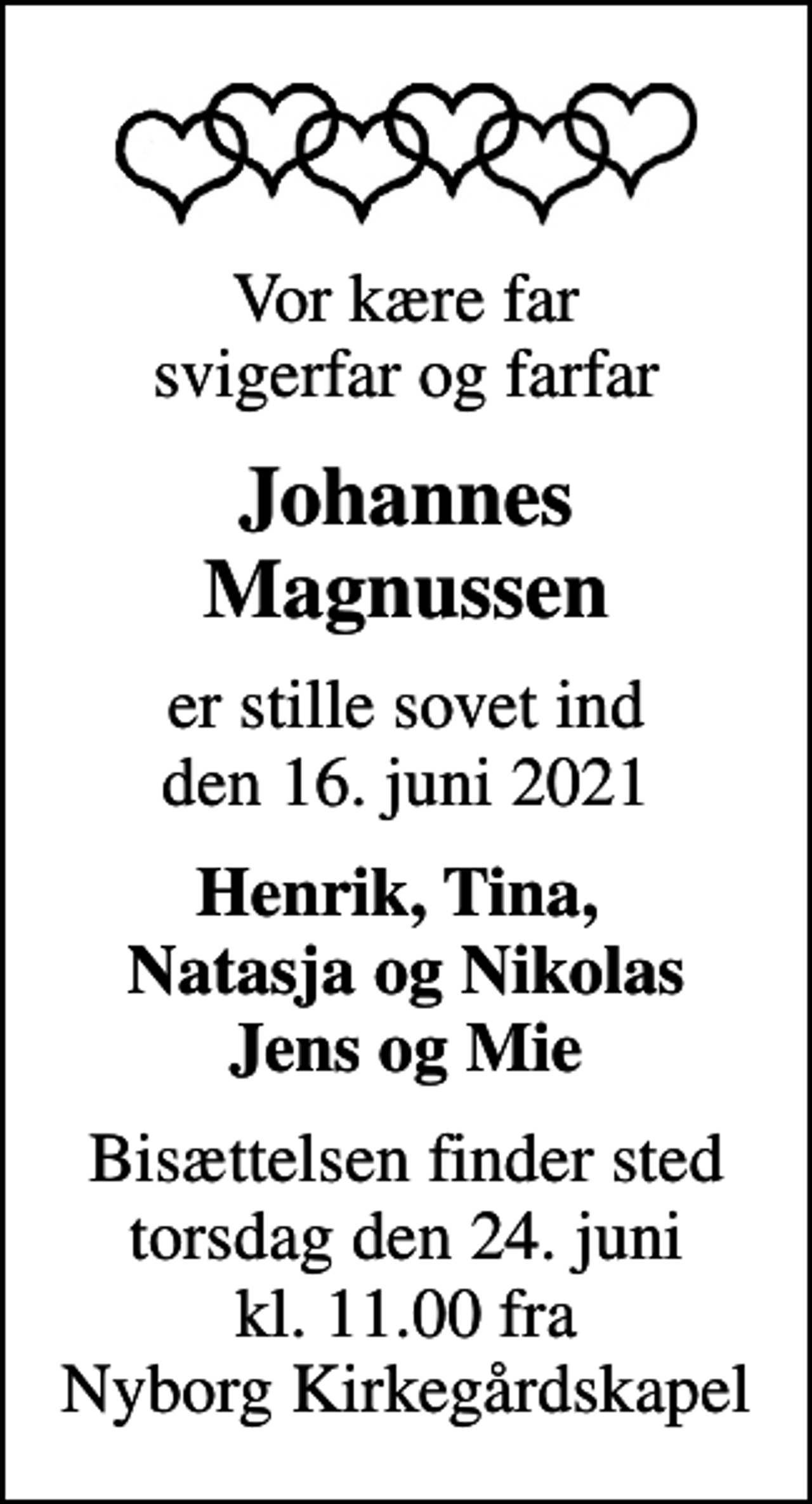 <p>Vor kære far svigerfar og farfar<br />Johannes Magnussen<br />er stille sovet ind den 16. juni 2021<br />Henrik, Tina, Natasja og Nikolas Jens og Mie<br />Bisættelsen finder sted torsdag den 24. juni kl. 11.00 fra Nyborg Kirkegårdskapel</p>