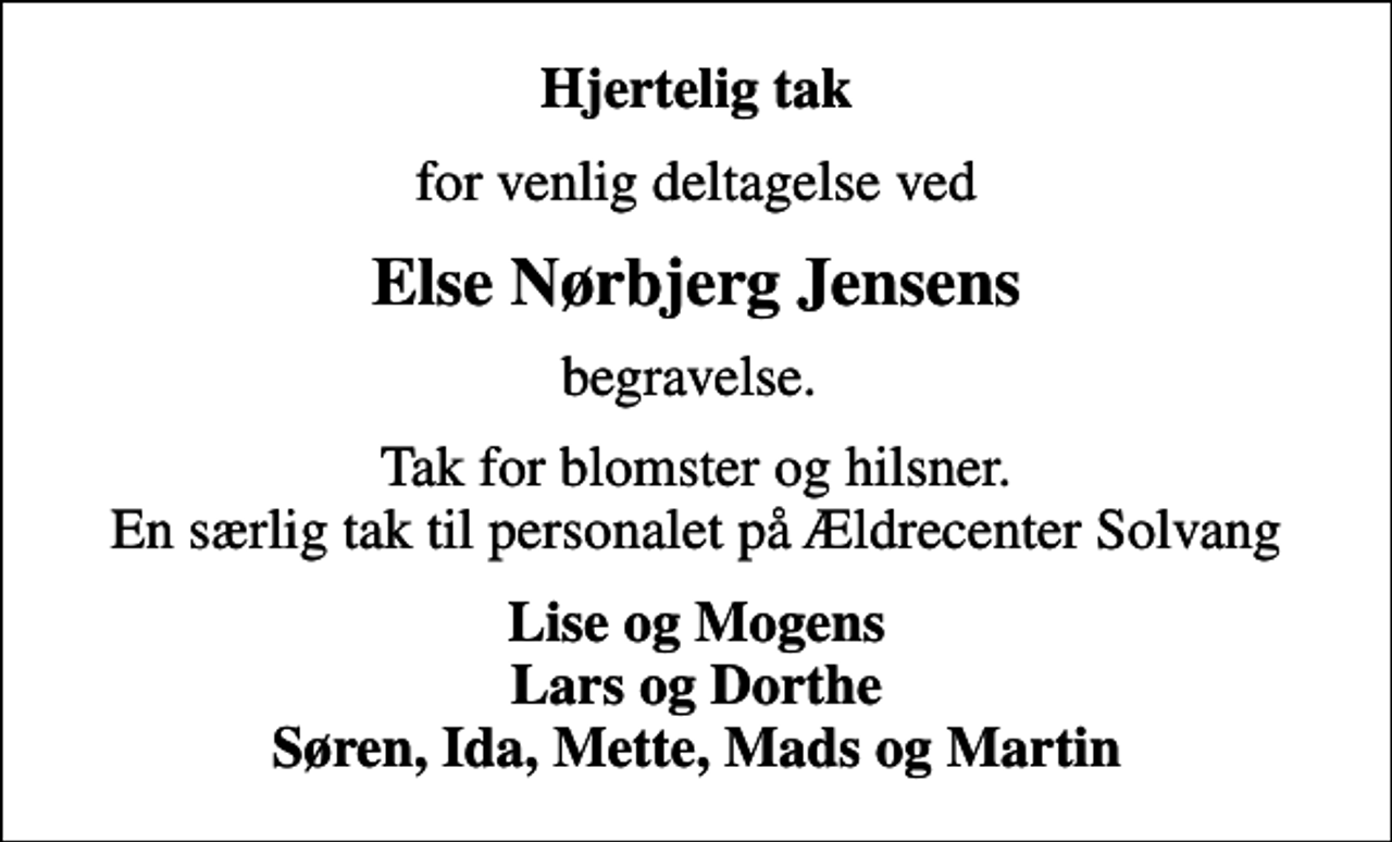 <p>Hjertelig tak<br />for venlig deltagelse ved<br />Else Nørbjerg Jensens<br />begravelse.<br />Tak for blomster og hilsner. En særlig tak til personalet på Ældrecenter Solvang<br />Lise og Mogens Lars og Dorthe Søren, Ida, Mette, Mads og Martin</p>