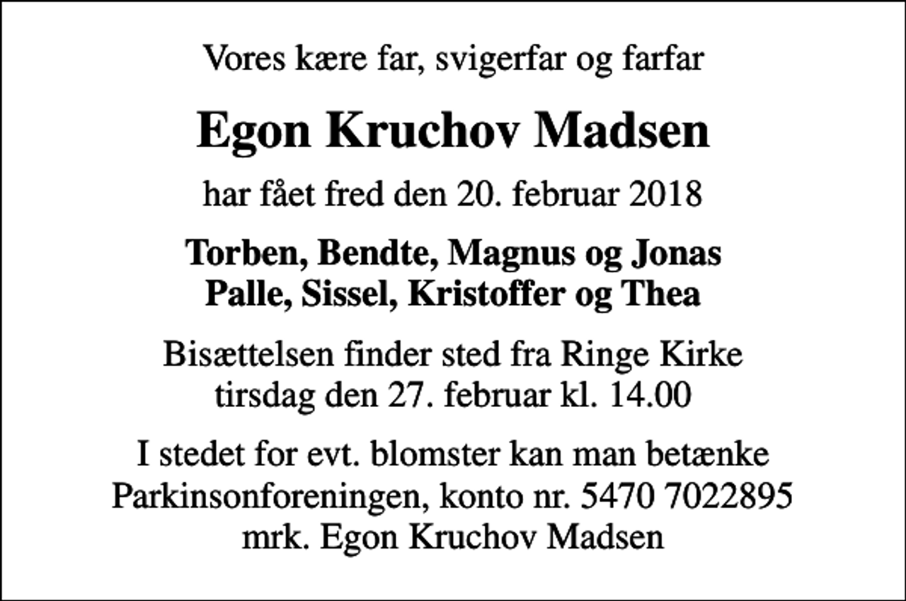 <p>Vores kære far, svigerfar og farfar<br />Egon Kruchov Madsen<br />har fået fred den 20. februar 2018<br />Torben, Bendte, Magnus og Jonas Palle, Sissel, Kristoffer og Thea<br />Bisættelsen finder sted fra Ringe Kirke tirsdag den 27. februar kl. 14.00<br />I stedet for evt. blomster kan man betænke<br />Parkinsonforeningen kontonr.54707022895mrk. Egon Kruchov<br />Madsen</p>
