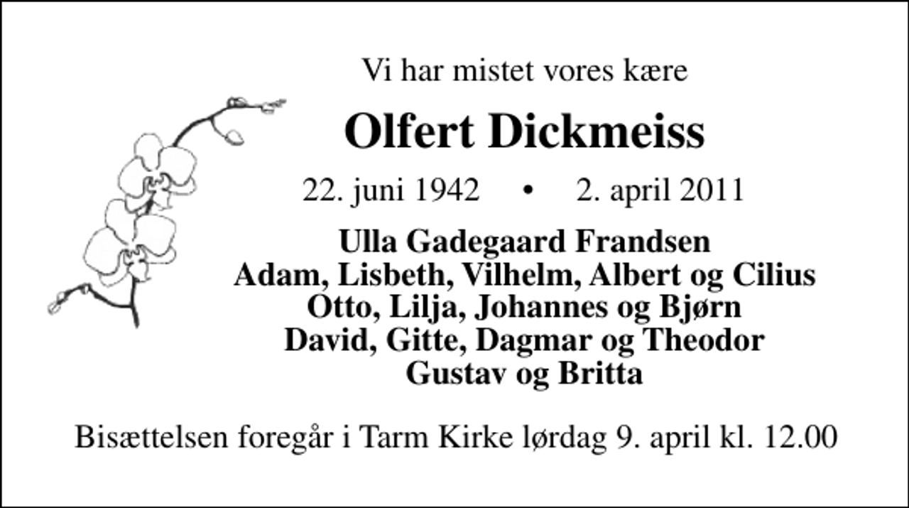 <p>Vi har mistet vores kære<br />Olfert Dickmeiss<br />22. juni 1942 2. april 2011<br />Ulla Gadegaard Frandsen Adam, Lisbeth, Vilhelm, Albert og Cilius Otto, Lilja, Johannes og Bjørn David, Gitte, Dagmar og Theodor Gustav og Britta<br />Bisættelsen foregår i Tarm Kirke lørdag den 9. april kl. 12.00</p>