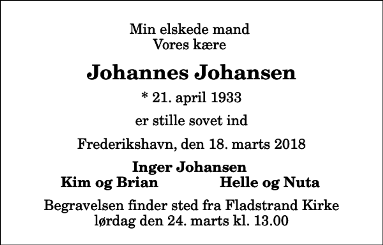 <p>Min elskede mand Vores kære<br />Johannes Johansen<br />* 21. april 1933<br />er stille sovet ind<br />Frederikshavn, den 18. marts 2018<br />Inger Johansen<br />Kim og Brian<br />Helle og Nuta<br />Begravelsen finder sted fra Fladstrand Kirke lørdag den 24. marts kl. 13.00</p>