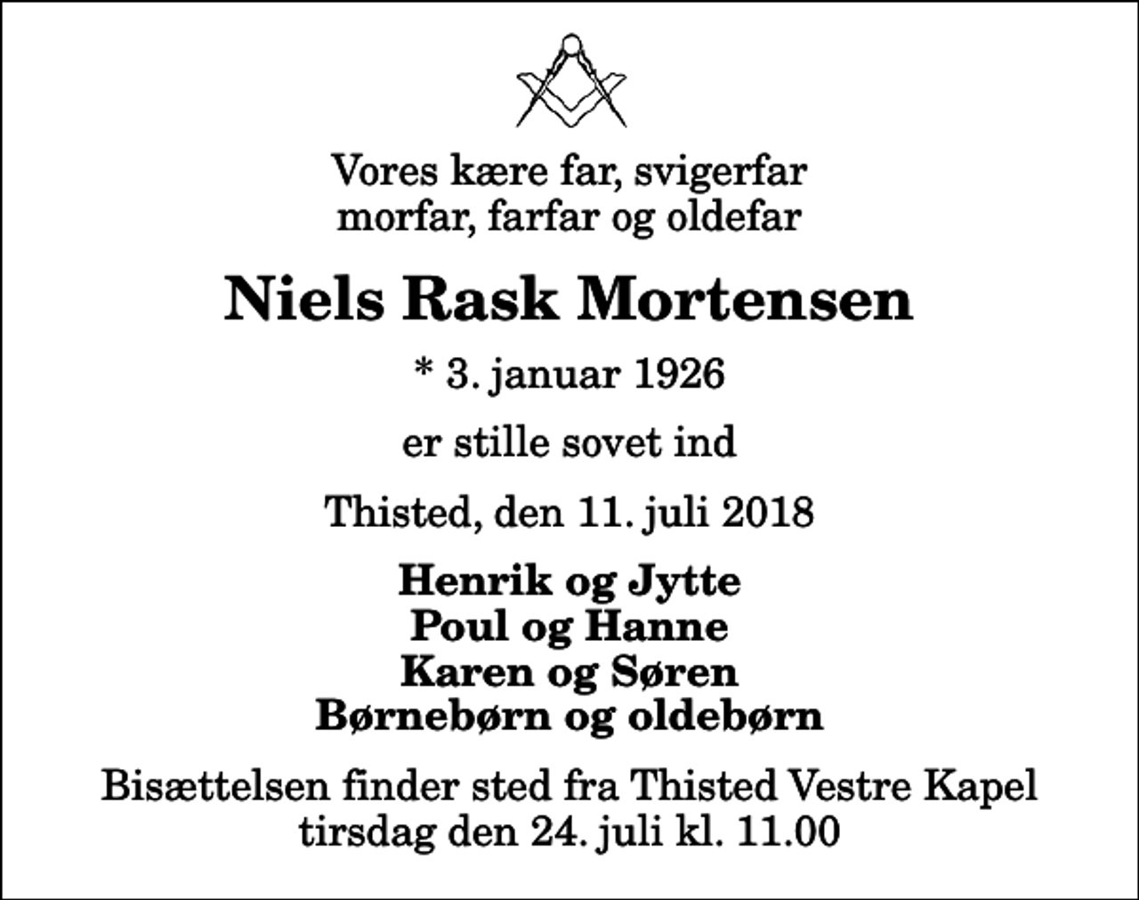 <p>Vores kære far, svigerfar morfar, farfar og oldefar<br />Niels Rask Mortensen<br />* 3. januar 1926<br />er stille sovet ind<br />Thisted, den 11. juli 2018<br />Henrik og Jytte Poul og Hanne Karen og Søren Børnebørn og oldebørn<br />Bisættelsen finder sted fra Thisted Vestre Kapel tirsdag den 24. juli kl. 11.00</p>