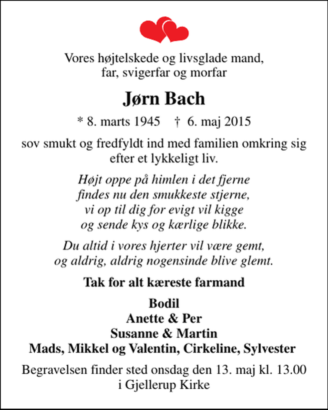 <p>Vores højtelskede og livsglade mand, far, svigerfar og morfar<br />Jørn Bach<br />* 8. marts 1945 ✝ 6. maj 2015<br />sov smukt og fredfyldt ind med familien omkring sig efter et lykkeligt liv.<br />Højt oppe på himlen i det fjerne findes nu den smukkeste stjerne, vi op til dig for evigt vil kigge og sende kys og kærlige blikke.<br />Du altid i vores hjerter vil være gemt, og aldrig, aldrig nogensinde blive glemt.<br />Tak for alt kæreste farmand<br />Bodil Anette &amp; Per Susanne &amp; Martin Mads, Mikkel og Valentin, Cirkeline, Sylvester<br />Begravelsen finder sted onsdag den 13. maj kl. 13.00 i Gjellerup Kirke</p>