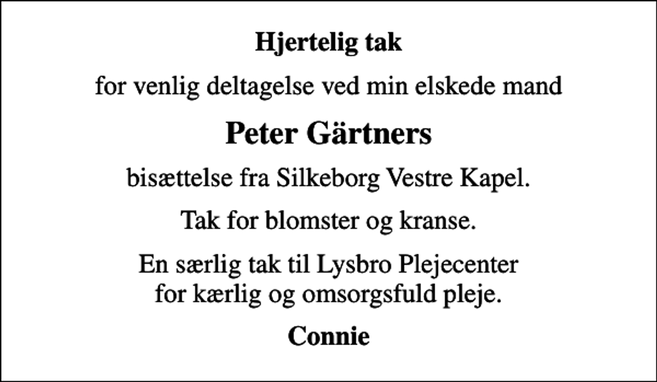<p>Hjertelig tak<br />for venlig deltagelse ved min elskede mand<br />Peter Gärtners<br />bisættelse fra Silkeborg Vestre Kapel.<br />Tak for blomster og kranse.<br />En særlig tak til Lysbro Plejecenter for kærlig og omsorgsfuld pleje.<br />Connie</p>