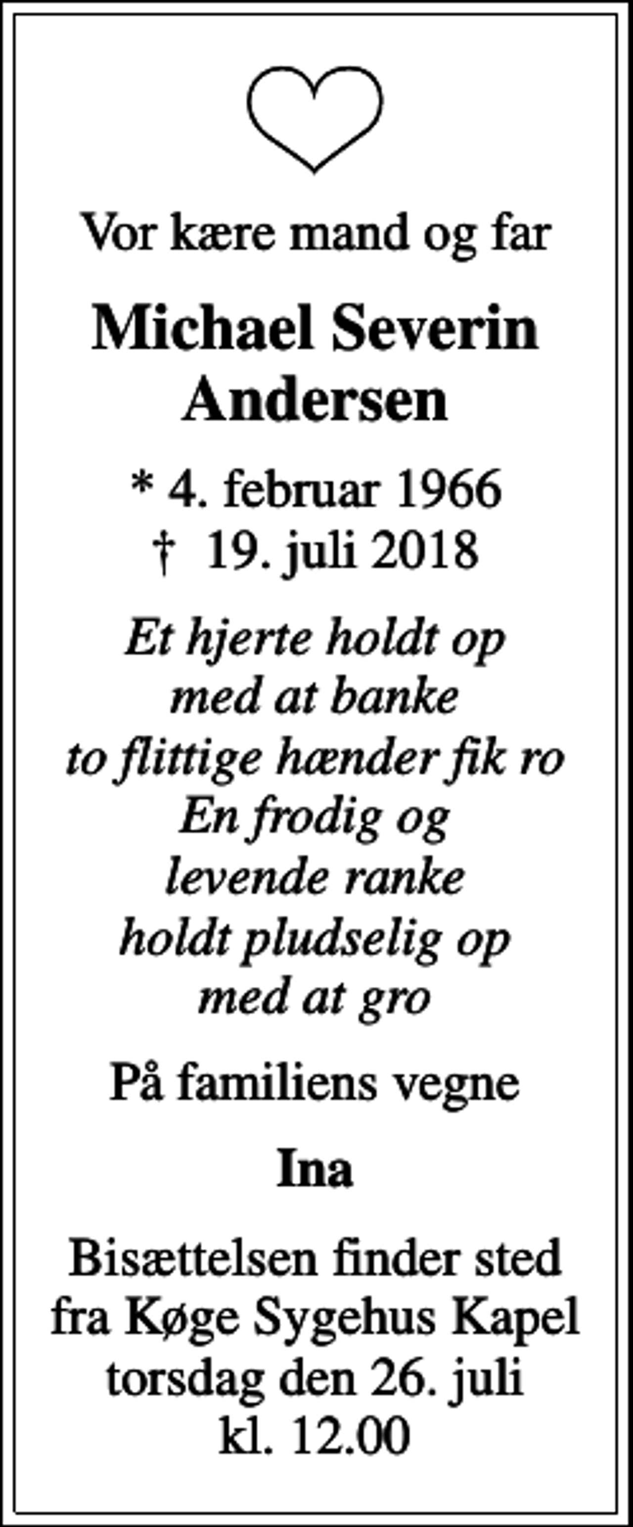 <p>Vor kære mand og far<br />Michael Severin Andersen<br />* 4. februar 1966<br />✝ 19. juli 2018<br />Et hjerte holdt op med at banke to flittige hænder fik ro En frodig og levende ranke holdt pludselig op med at gro<br />På familiens vegne<br />Ina<br />Bisættelsen finder sted fra Køge Sygehus Kapel torsdag den 26. juli kl. 12.00</p>
