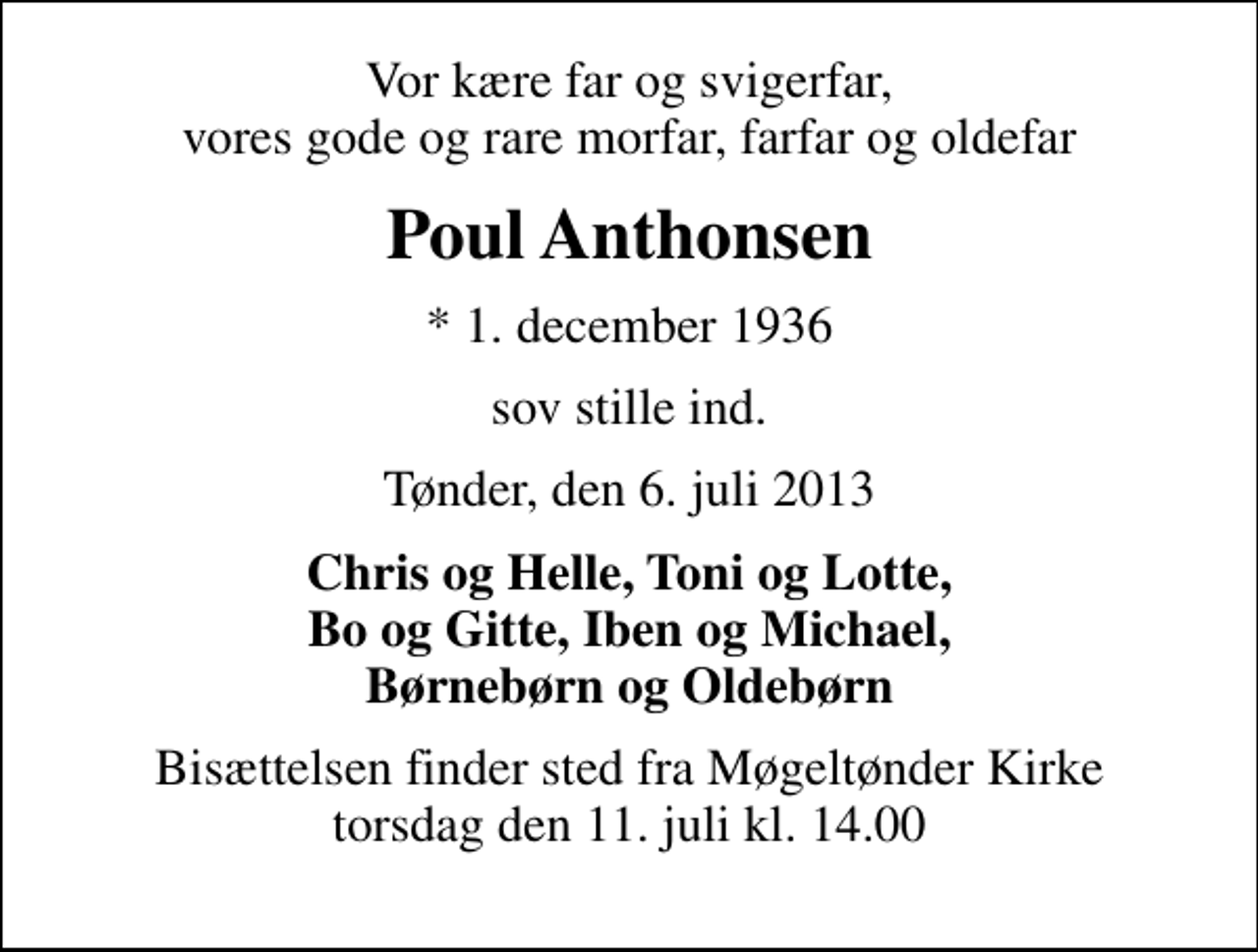 <p>Vor kære far og svigerfar, vores gode og rare morfar, farfar og oldefar<br />Poul Anthonsen<br />* 1. december 1936<br />sov stille ind.<br />Tønder, den 6. juli 2013<br />Chris og Helle, Toni og Lotte, Bo og Gitte, Iben og Michael, Børnebørn og Oldebørn<br />Bisættelsen finder sted fra Møgeltønder Kirke torsdag den 11. juli kl. 14.00</p>