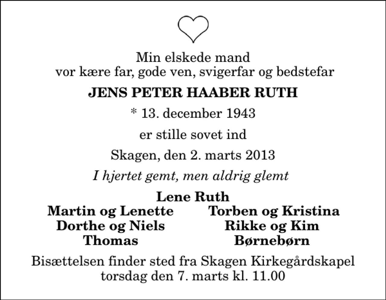 <p>Min elskede mand vor kære far, gode ven, svigerfar og bedstefar<br />Jens Peter Haaber Ruth<br />* 13. december 1943<br />er stille sovet ind<br />Skagen, den 2. marts 2013<br />I hjertet gemt, men aldrig glemt<br />Lene Ruth<br />Martin og Lenette<br />Torben og Kristina<br />Dorthe og Niels<br />Rikke og Kim<br />Thomas<br />Børnebørn<br />Bisættelsen finder sted fra Skagen Kirkegårdskapel torsdag den 7. marts kl. 11.00</p>