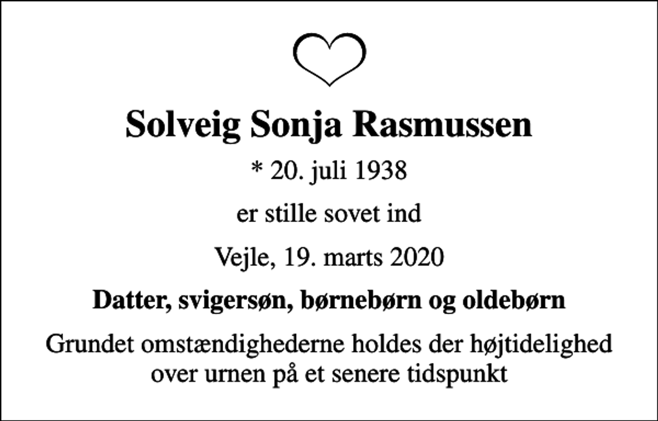 <p>Solveig Sonja Rasmussen<br />* 20. juli 1938<br />er stille sovet ind<br />Vejle, 19. marts 2020<br />Datter, svigersøn, børnebørn og oldebørn<br />Grundet omstændighederne holdes der højtidelighed over urnen på et senere tidspunkt</p>