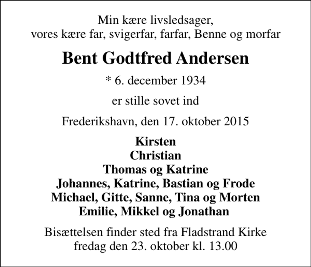 <p>Min kære livsledsager, vores kære far, svigerfar, farfar, Benne og morfar<br />Bent Godtfred Andersen<br />* 6. december 1934<br />er stille sovet ind<br />Frederikshavn, den 17. oktober 2015<br />Kirsten Christian Thomas og Katrine Johannes, Katrine, Bastian og Frode Michael, Gitte, Sanne, Tina og Morten Emilie, Mikkel og Jonathan<br />Bisættelsen finder sted fra Fladstrand Kirke fredag den 23. oktober kl. 13.00</p>