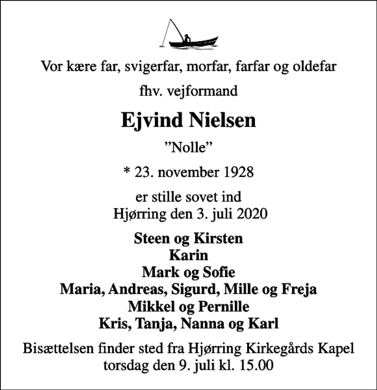 <p>Vor kære far, svigerfar, morfar, farfar og oldefar<br />fhv. vejformand<br />Ejvind Nielsen<br />Nolle<br />* 23. november 1928<br />er stille sovet ind Hjørring den 3. juli 2020<br />Steen og Kirsten Karin Mark og Sofie Maria, Andreas, Sigurd, Mille og Freja Mikkel og Pernille Kris, Tanja, Nanna og Karl<br />Bisættelsen finder sted fra Hjørring Kirkegårds Kapel torsdag den 9. juli kl. 15.00</p>