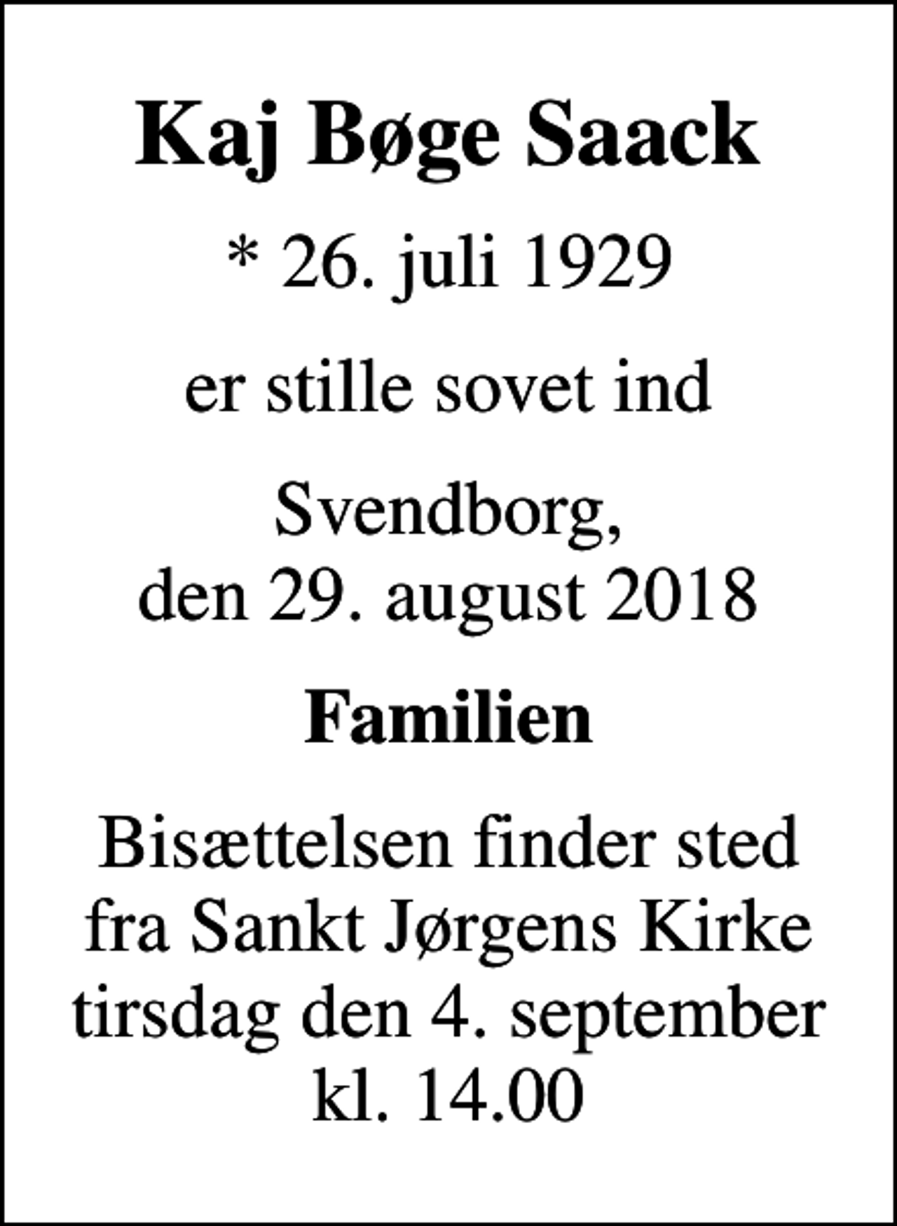 <p>Kaj Bøge Saack<br />* 26. juli 1929<br />er stille sovet ind<br />Svendborg, den 29. august 2018<br />Familien<br />Bisættelsen finder sted fra Sankt Jørgens Kirke tirsdag den 4. september kl. 14.00</p>