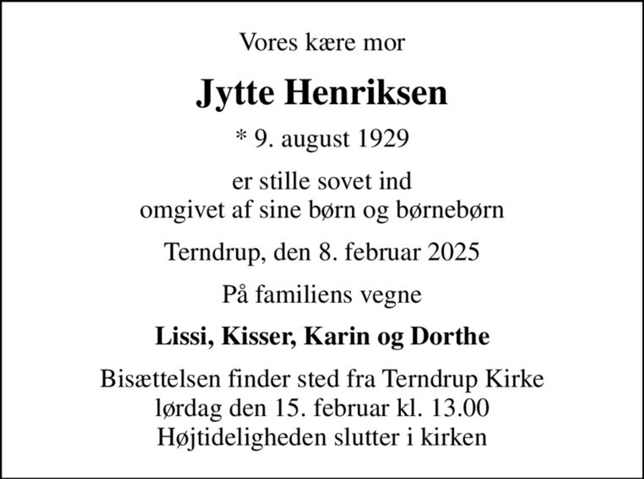 Vores kære mor
Jytte Henriksen
* 9. august 1929
er stille sovet ind omgivet af sine børn og børnebørn
Terndrup, den 8. februar 2025
På familiens vegne
Lissi, Kisser, Karin og Dorthe
Bisættelsen finder sted fra Terndrup Kirke  lørdag den 15. februar kl. 13.00  Højtideligheden slutter i kirken