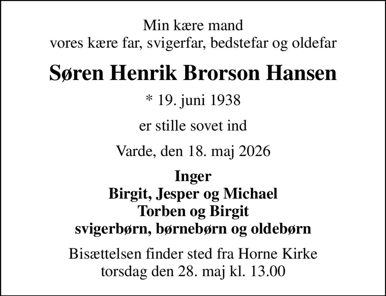 Min kære mand vores kære far, svigerfar, bedstefar og oldefar
Søren Henrik Brorson Hansen
* 19. juni 1938
er stille sovet ind
Varde, den 18. maj 2026
Inger Birgit, Jesper og Michael Torben og Birgit svigerbørn, børnebørn og oldebørn
Bisættelsen finder sted fra Horne Kirke  torsdag den 28. maj kl. 13.00