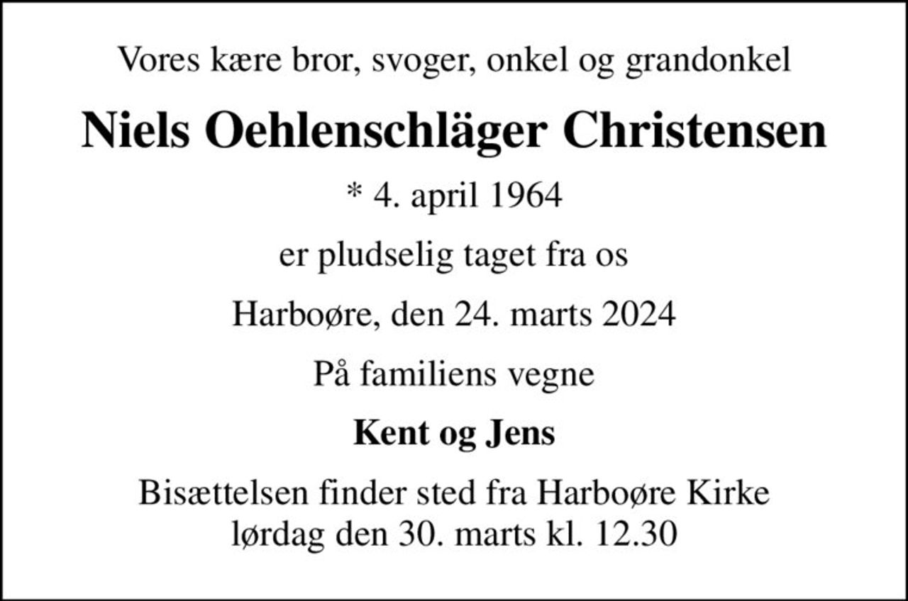 Vores kære bror, svoger, onkel og grandonkel
Niels Oehlenschläger Christensen
* 4. april 1964
er pludselig taget fra os
Harboøre, den 24. marts 2024
På familiens vegne
Kent og Jens
Bisættelsen finder sted fra Harboøre Kirke  lørdag den 30. marts kl. 12.30