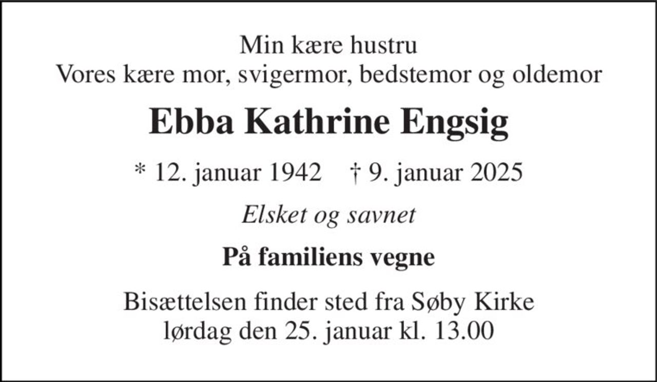 Min kære hustru Vores kære mor, svigermor, bedstemor og oldemor 
Ebba Kathrine Engsig 
* 12. januar 1942    † 9. januar 2025 
Elsket og savnet 
På familiens vegne 
Bisættelsen finder sted fra Søby Kirke lørdag den 25. januar kl. 13.00