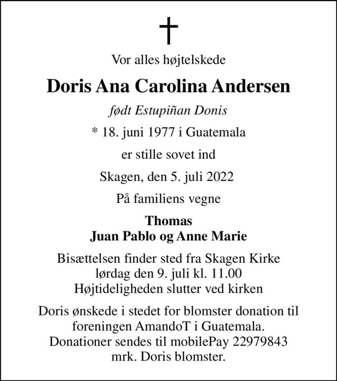 Vor alles højtelskede
Doris Ana Carolina Andersen
født Estupiñan Donis
* 18. juni 1977 i Guatemala
er stille sovet ind
Skagen, den 5. juli 2022 
På familiens vegne
Thomas Juan Pablo og Anne Marie
Bisættelsen finder sted fra Skagen Kirke  lørdag den 9. juli kl. 11.00  Højtideligheden slutter ved kirken
Doris ønskede i stedet for blomster donation til foreningen AmandoT i Guatemala. Donationer sendes til mobilePay 22979843 mrk. Doris blomster.